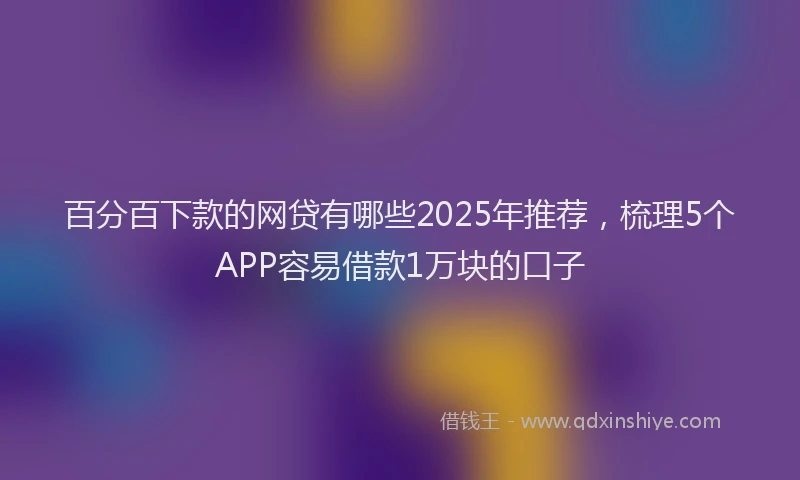 百分百下款的网贷有哪些2025年推荐，梳理5个APP容易借款1万块的口子