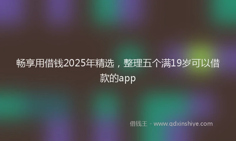 畅享用借钱2025年精选，整理五个满19岁可以借款的app