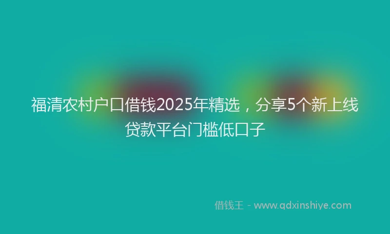福清农村户口借钱2025年精选，分享5个新上线贷款平台门槛低口子