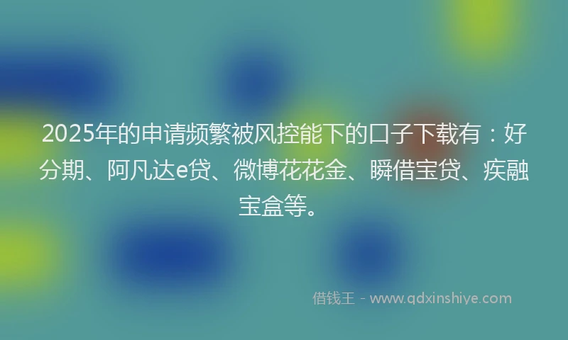 2025年的申请频繁被风控能下的口子下载有：好分期、阿凡达e贷、微博花花金、瞬借宝贷、疾融宝盒等。