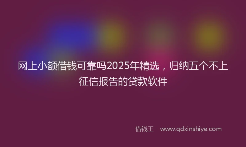 网上小额借钱可靠吗2025年精选，归纳五个不上征信报告的贷款软件