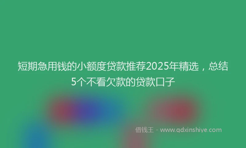 短期急用钱的小额度贷款推荐2025年精选，总结5个不看欠款的贷款口子