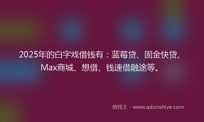 2025年的白字戏借钱有：蓝莓贷、固金快贷、Max商城、想借、钱速借融途等。