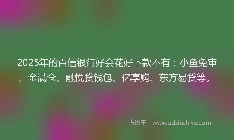 2025年的百信银行好会花好下款不有：小鱼免审、金满仓、融悦贷钱包、亿享购、东方易贷等。