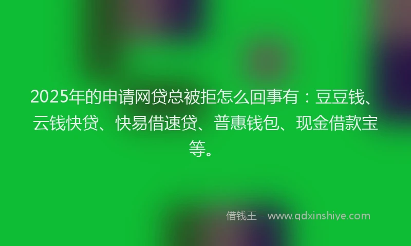 2025年的申请网贷总被拒怎么回事有：豆豆钱、云钱快贷、快易借速贷、普惠钱包、现金借款宝等。