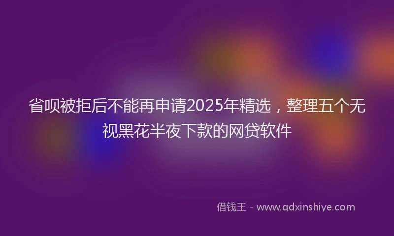 省呗被拒后不能再申请2025年精选，整理五个无视黑花半夜下款的网贷软件