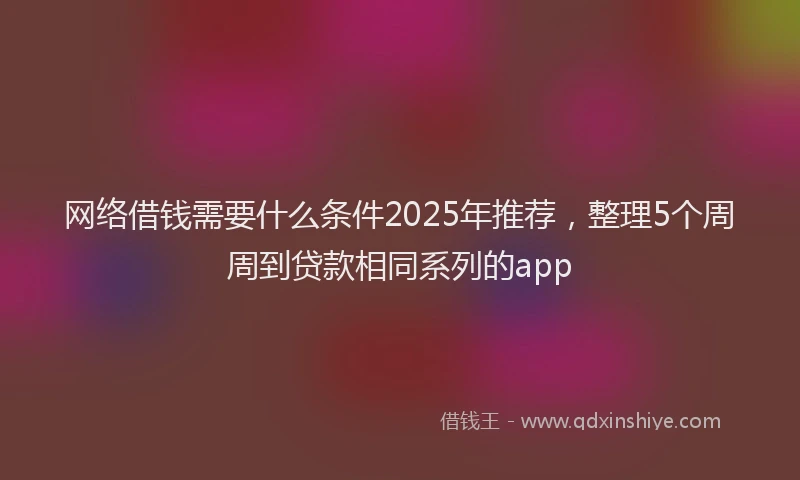 网络借钱需要什么条件2025年推荐，整理5个周周到贷款相同系列的app