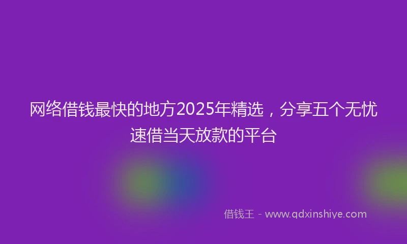 网络借钱最快的地方2025年精选，分享五个无忧速借当天放款的平台