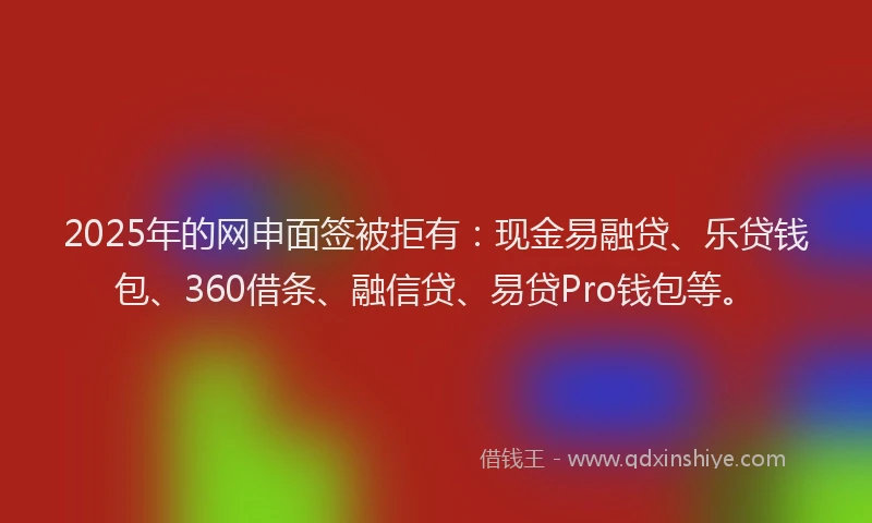 2025年的网申面签被拒有：现金易融贷、乐贷钱包、360借条、融信贷、易贷Pro钱包等。
