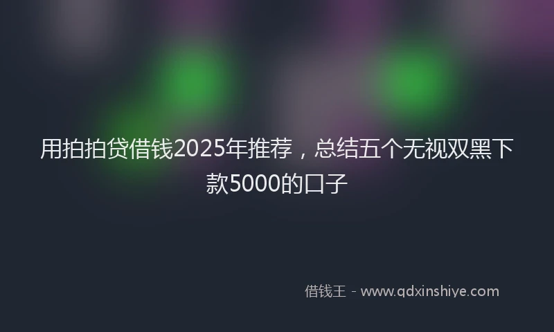 用拍拍贷借钱2025年推荐，总结五个无视双黑下款5000的口子