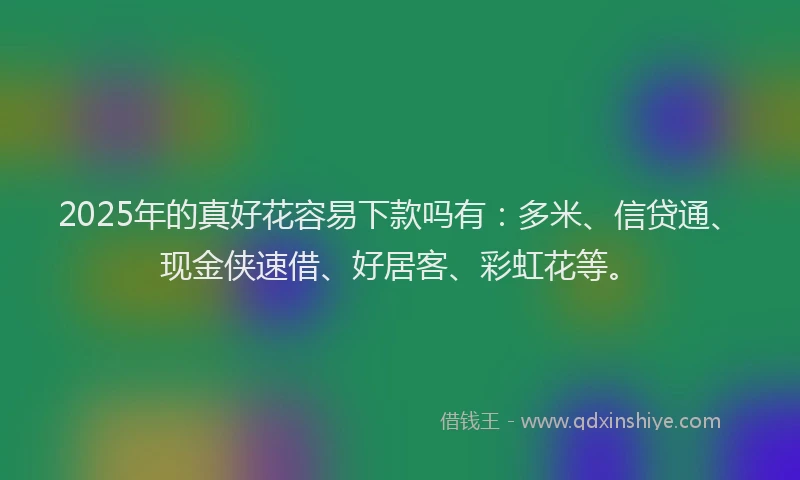 2025年的真好花容易下款吗有：多米、信贷通、现金侠速借、好居客、彩虹花等。
