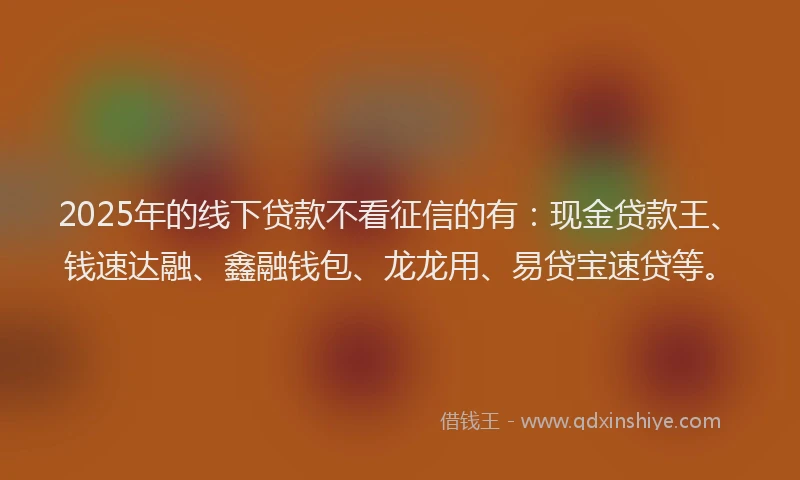 2025年的线下贷款不看征信的有：现金贷款王、钱速达融、鑫融钱包、龙龙用、易贷宝速贷等。
