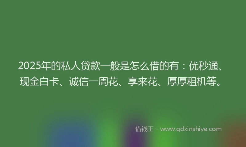 2025年的私人贷款一般是怎么借的有：优秒通、现金白卡、诚信一周花、享来花、厚厚租机等。