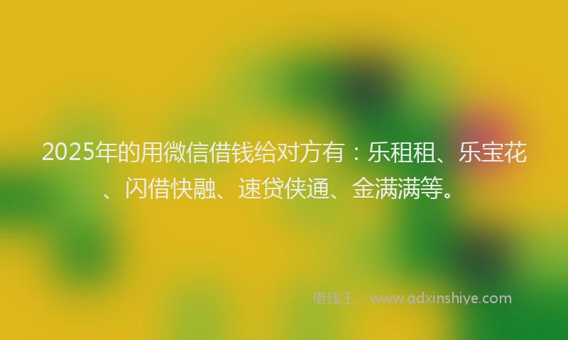 2025年的用微信借钱给对方有：乐租租、乐宝花、闪借快融、速贷侠通、金满满等。