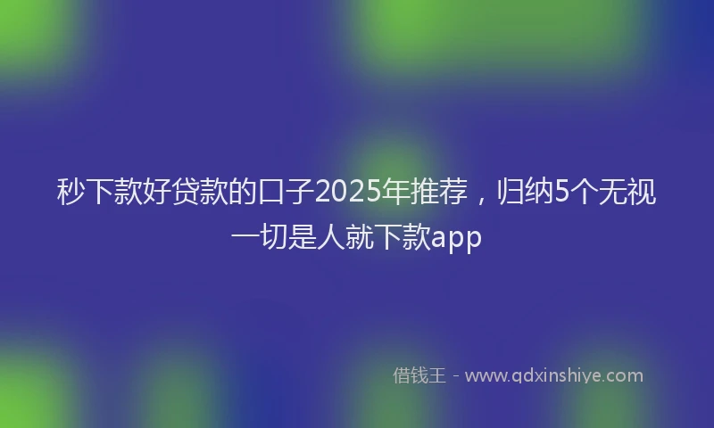 秒下款好贷款的口子2025年推荐，归纳5个无视一切是人就下款app