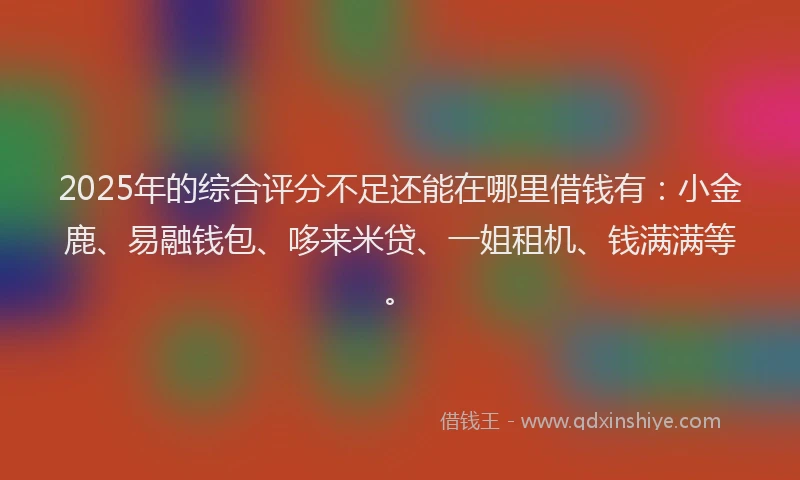 2025年的综合评分不足还能在哪里借钱有：小金鹿、易融钱包、哆来米贷、一姐租机、钱满满等。