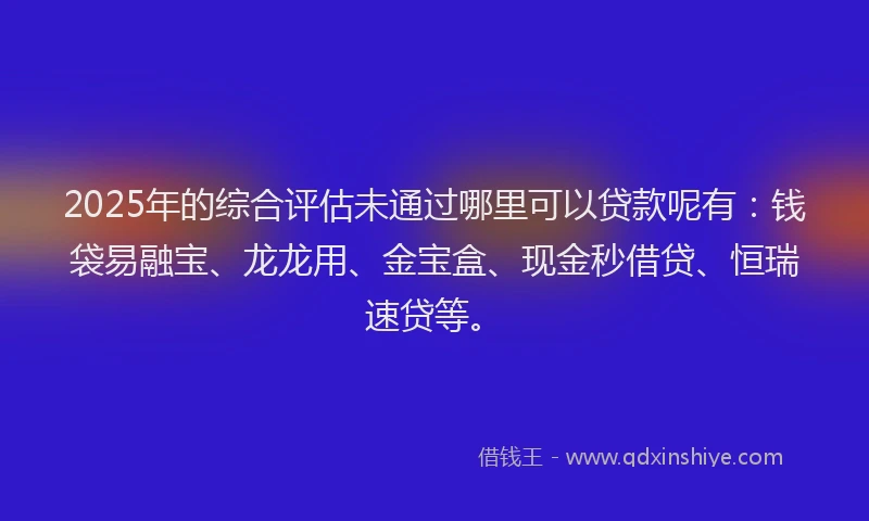 2025年的综合评估未通过哪里可以贷款呢有：钱袋易融宝、龙龙用、金宝盒、现金秒借贷、恒瑞速贷等。