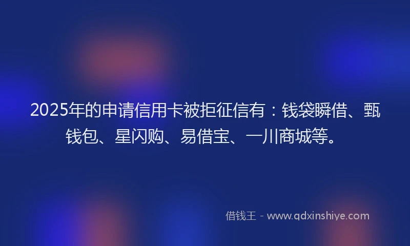 2025年的申请信用卡被拒征信有：钱袋瞬借、甄钱包、星闪购、易借宝、一川商城等。