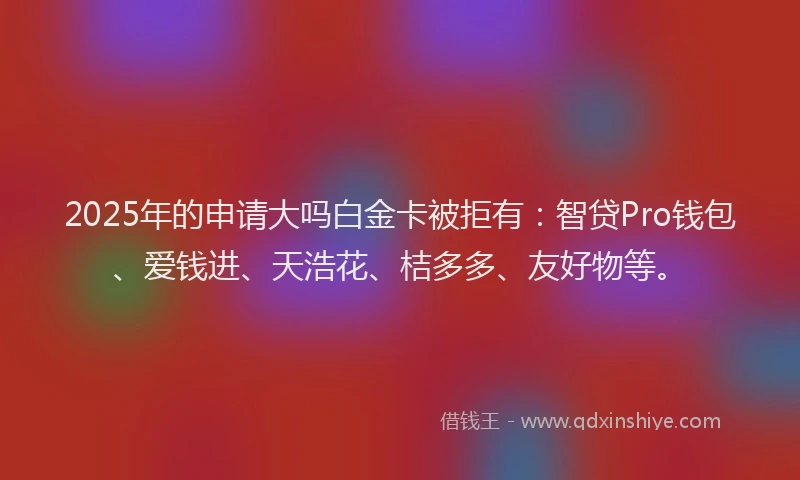 2025年的申请大吗白金卡被拒有：智贷Pro钱包、爱钱进、天浩花、桔多多、友好物等。