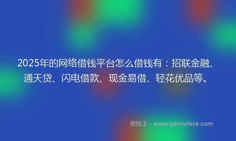 2025年的网络借钱平台怎么借钱有：招联金融、通天贷、闪电借款、现金易借、轻花优品等。