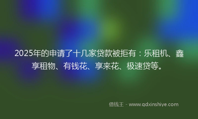 2025年的申请了十几家贷款被拒有：乐租机、鑫享租物、有钱花、享来花、极速贷等。