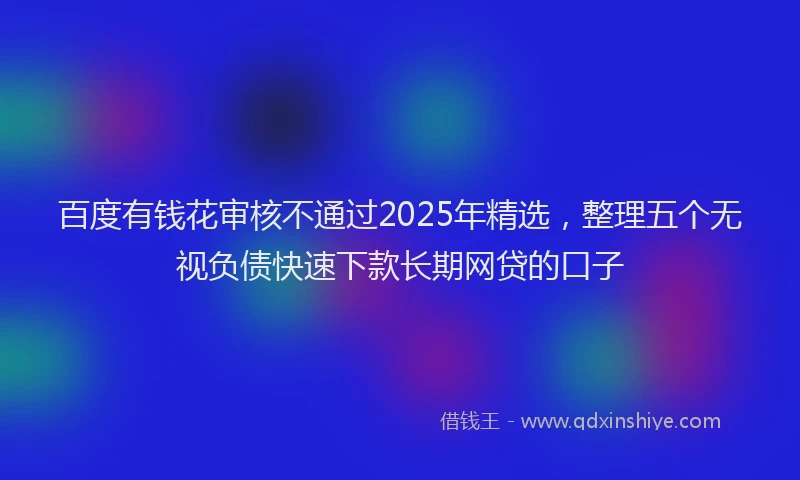 百度有钱花审核不通过2025年精选，整理五个无视负债快速下款长期网贷的口子