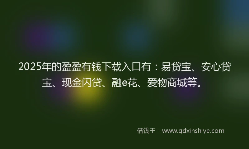 2025年的盈盈有钱下载入口有：易贷宝、安心贷宝、现金闪贷、融e花、爱物商城等。