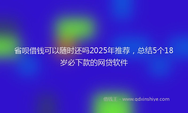 省呗借钱可以随时还吗2025年推荐，总结5个18岁必下款的网贷软件