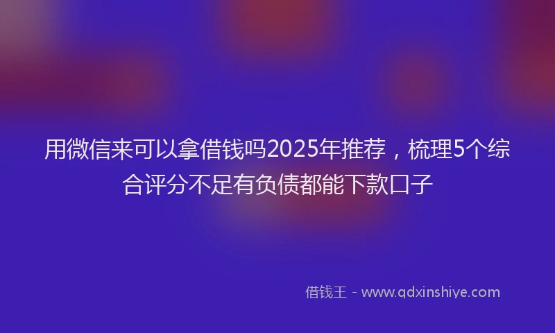 用微信来可以拿借钱吗2025年推荐，梳理5个综合评分不足有负债都能下款口子
