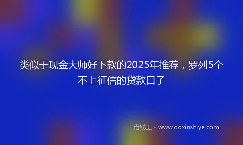 类似于现金大师好下款的2025年推荐，罗列5个不上征信的贷款口子