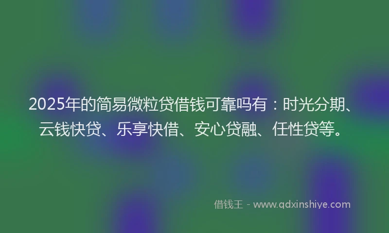 2025年的简易微粒贷借钱可靠吗有：时光分期、云钱快贷、乐享快借、安心贷融、任性贷等。