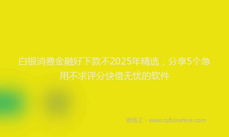 白银消费金融好下款不2025年精选，分享5个急用不求评分快借无忧的软件