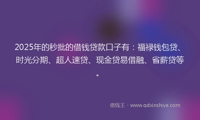 2025年的秒批的借钱贷款口子有：福禄钱包贷、时光分期、超人速贷、现金贷易借融、省薪贷等。