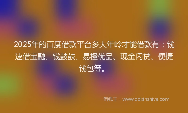2025年的百度借款平台多大年岭才能借款有：钱速借宝融、钱鼓鼓、易橙优品、现金闪贷、便捷钱包等。