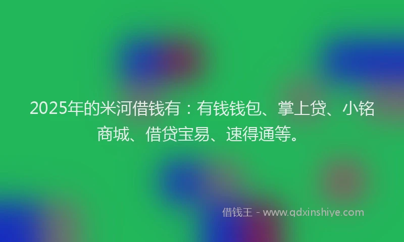 2025年的米河借钱有：有钱钱包、掌上贷、小铭商城、借贷宝易、速得通等。