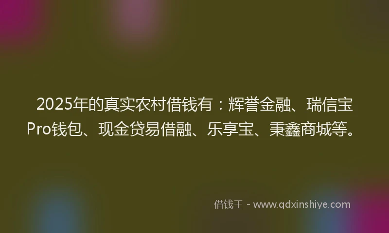 2025年的真实农村借钱有：辉誉金融、瑞信宝Pro钱包、现金贷易借融、乐享宝、秉鑫商城等。