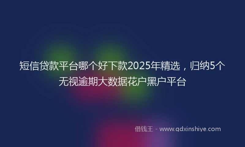 短信贷款平台哪个好下款2025年精选，归纳5个无视逾期大数据花户黑户平台