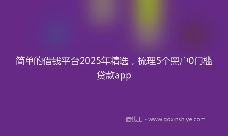 简单的借钱平台2025年精选，梳理5个黑户0门槛贷款app