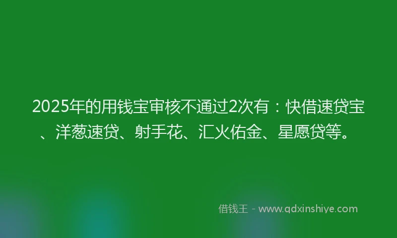 2025年的用钱宝审核不通过2次有：快借速贷宝、洋葱速贷、射手花、汇火佑金、星愿贷等。