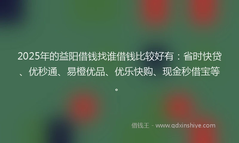 2025年的益阳借钱找谁借钱比较好有：省时快贷、优秒通、易橙优品、优乐快购、现金秒借宝等。