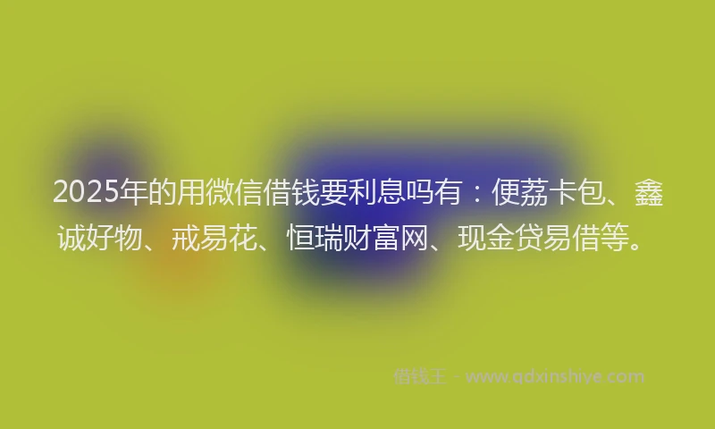 2025年的用微信借钱要利息吗有：便荔卡包、鑫诚好物、戒易花、恒瑞财富网、现金贷易借等。