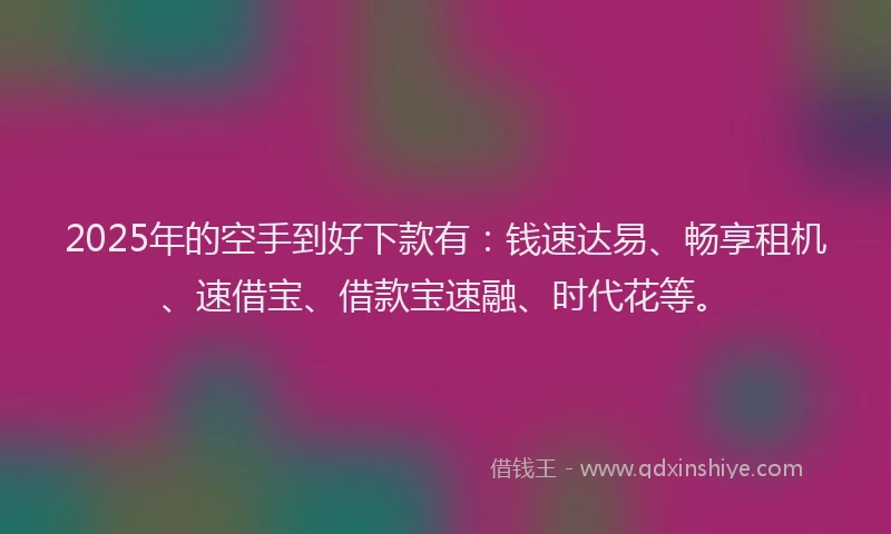 2025年的空手到好下款有：钱速达易、畅享租机、速借宝、借款宝速融、时代花等。
