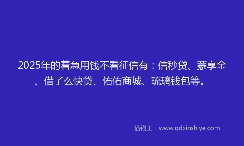 2025年的着急用钱不看征信有：信秒贷、蒙享金、借了么快贷、佑佑商城、琉璃钱包等。