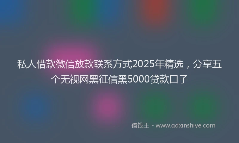 私人借款微信放款联系方式2025年精选，分享五个无视网黑征信黑5000贷款口子