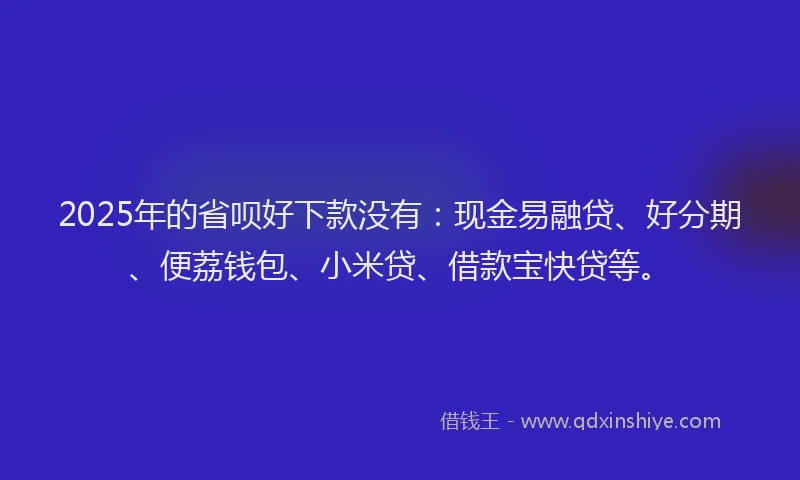 2025年的省呗好下款没有：现金易融贷、好分期、便荔钱包、小米贷、借款宝快贷等。
