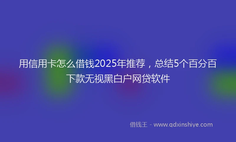 用信用卡怎么借钱2025年推荐，总结5个百分百下款无视黑白户网贷软件