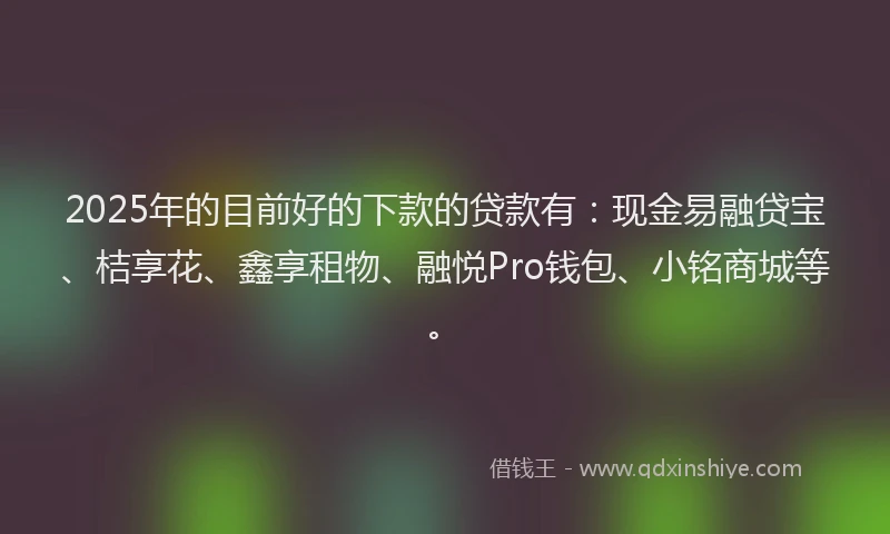 2025年的目前好的下款的贷款有：现金易融贷宝、桔享花、鑫享租物、融悦Pro钱包、小铭商城等。