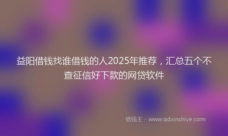 益阳借钱找谁借钱的人2025年推荐，汇总五个不查征信好下款的网贷软件