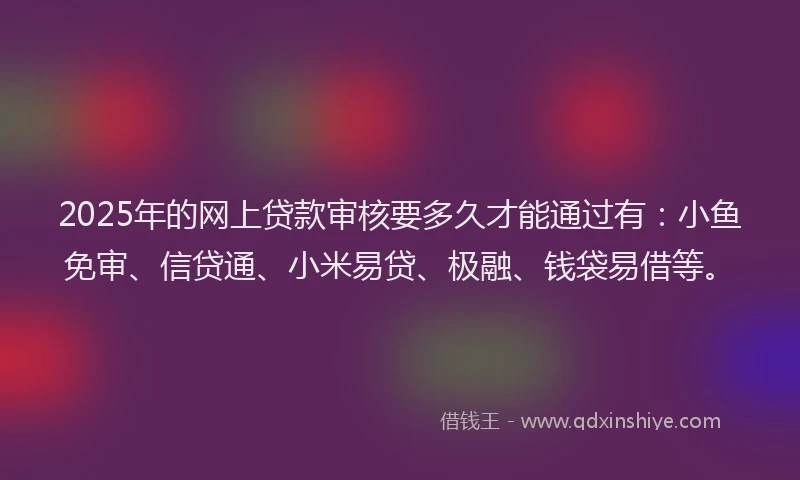 2025年的网上贷款审核要多久才能通过有：小鱼免审、信贷通、小米易贷、极融、钱袋易借等。