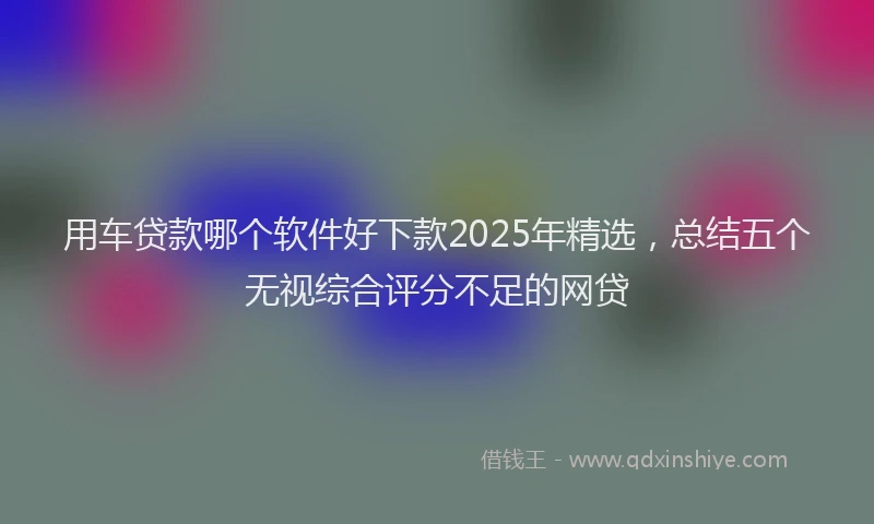 用车贷款哪个软件好下款2025年精选，总结五个无视综合评分不足的网贷